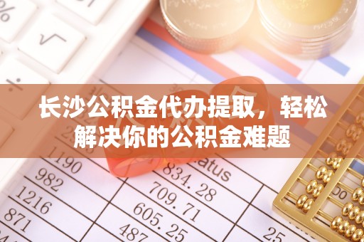 青秀长沙公积金代办提取，轻松解决你的公积金难题