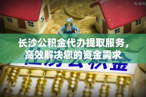 青秀长沙公积金代办提取服务，高效解决您的资金需求
