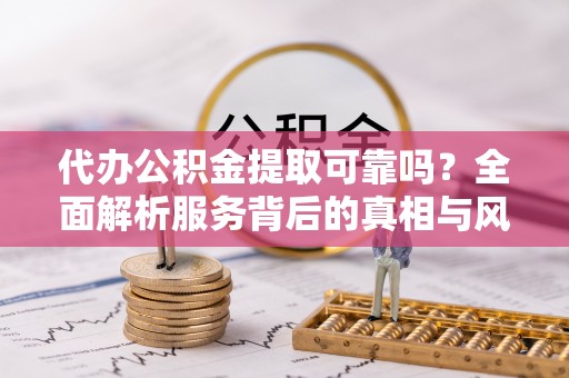 青秀代办公积金提取可靠吗？全面解析服务背后的真相与风险