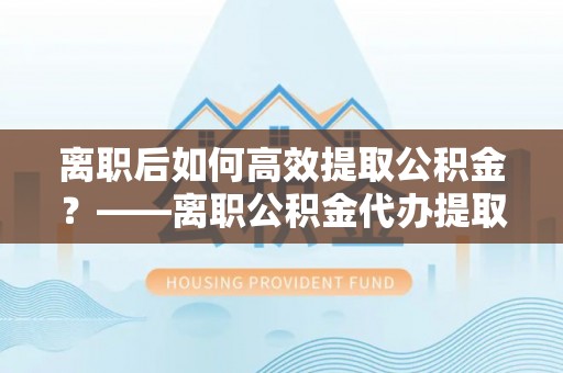 青秀离职后如何高效提取公积金？——离职公积金代办提取全流程解析