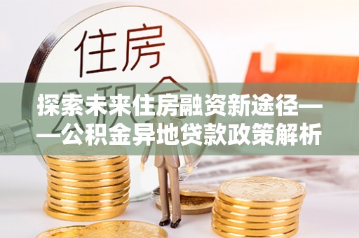 青秀探索未来住房融资新途径——公积金异地贷款政策解析与实践