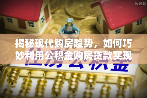 青秀揭秘现代购房趋势，如何巧妙利用公积金购房贷款实现置业梦想