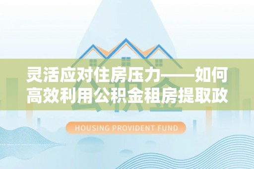 青秀灵活应对住房压力——如何高效利用公积金租房提取政策