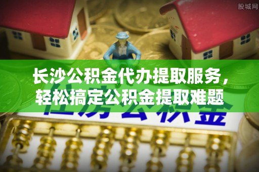 青秀长沙公积金代办提取服务，轻松搞定公积金提取难题