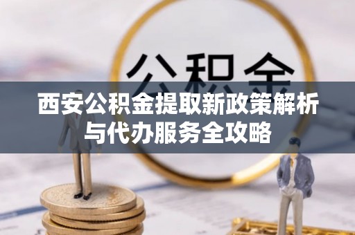 青秀西安公积金提取新政策解析与代办服务全攻略