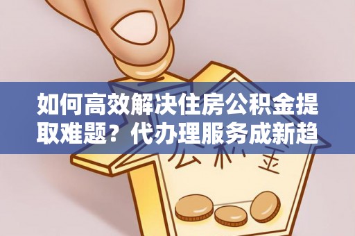 青秀如何高效解决住房公积金提取难题？代办理服务成新趋势