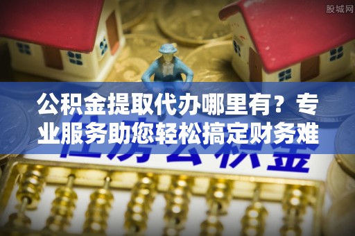 青秀公积金提取代办哪里有？专业服务助您轻松搞定财务难题