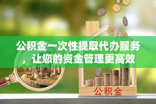 青秀公积金一次性提取代办服务，让您的资金管理更高效