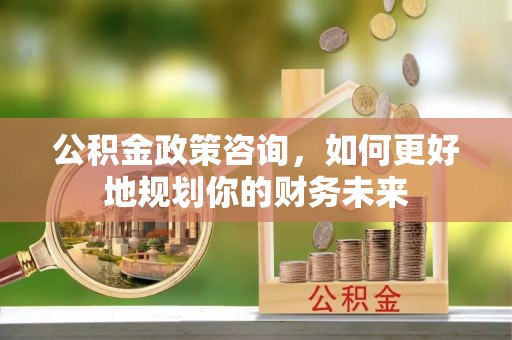 青秀公积金政策咨询，如何更好地规划你的财务未来