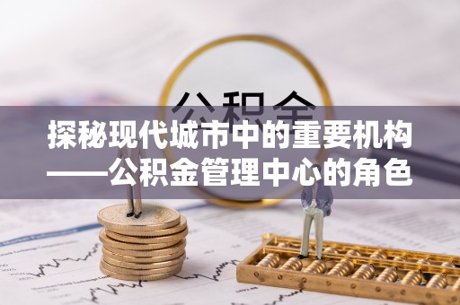 青秀探秘现代城市中的重要机构——公积金管理中心的角色与使命