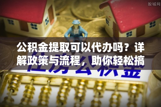 青秀公积金提取可以代办吗？详解政策与流程，助你轻松搞定！