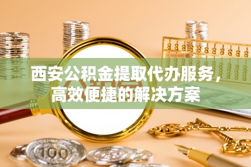 青秀西安公积金提取代办服务，高效便捷的解决方案