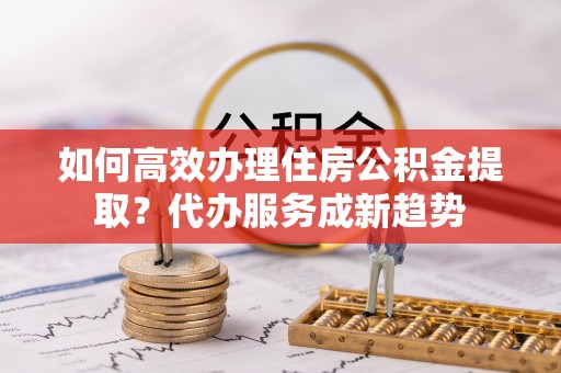 青秀如何高效办理住房公积金提取？代办服务成新趋势