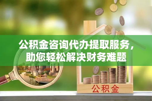 青秀公积金咨询代办提取服务，助您轻松解决财务难题