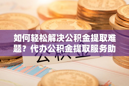 青秀如何轻松解决公积金提取难题？代办公积金提取服务助您一臂之力