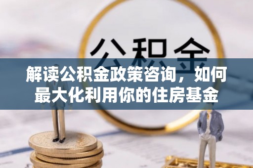 青秀解读公积金政策咨询，如何最大化利用你的住房基金