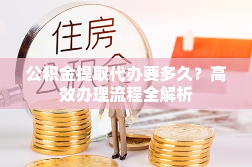 青秀公积金提取代办要多久？高效办理流程全解析