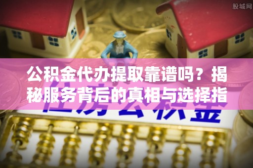 青秀公积金代办提取靠谱吗？揭秘服务背后的真相与选择指南