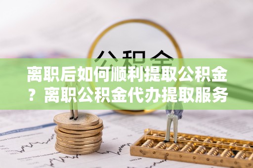 青秀离职后如何顺利提取公积金？离职公积金代办提取服务助力无忧办理
