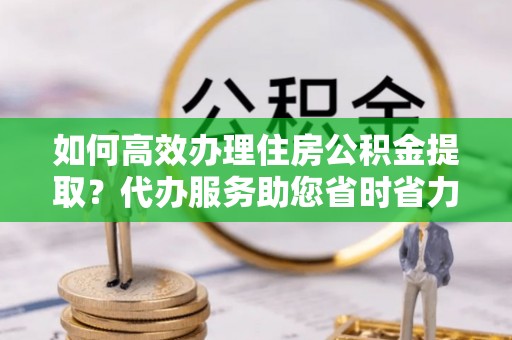 青秀如何高效办理住房公积金提取？代办服务助您省时省力