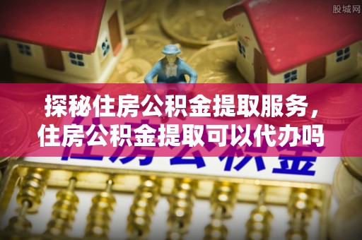 青秀探秘住房公积金提取服务，住房公积金提取可以代办吗的全方位解析