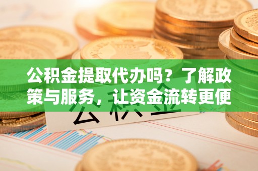 青秀公积金提取代办吗？了解政策与服务，让资金流转更便捷