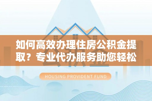 青秀如何高效办理住房公积金提取？专业代办服务助您轻松搞定