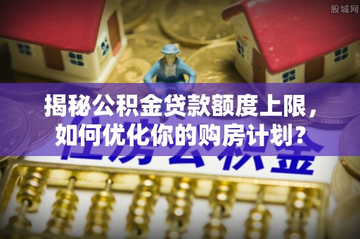 青秀揭秘公积金贷款额度上限，如何优化你的购房计划？