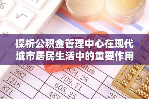 青秀探析公积金管理中心在现代城市居民生活中的重要作用