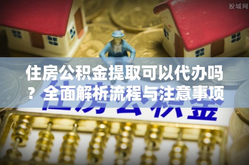 青秀住房公积金提取可以代办吗？全面解析流程与注意事项