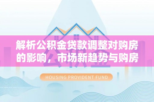 青秀解析公积金贷款调整对购房的影响，市场新趋势与购房者策略