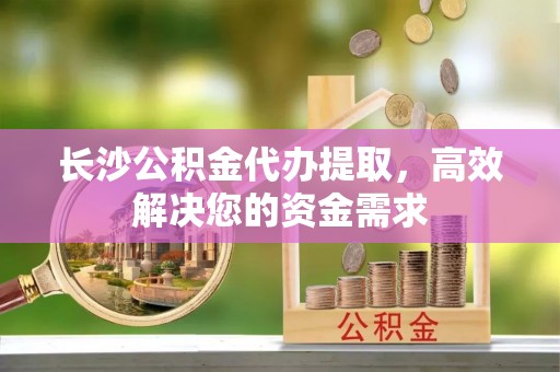青秀长沙公积金代办提取，高效解决您的资金需求