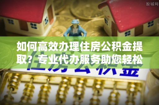 青秀如何高效办理住房公积金提取？专业代办服务助您轻松解决难题