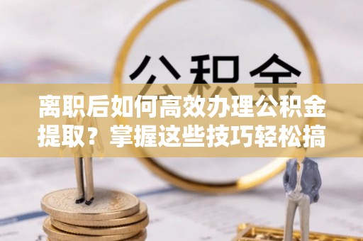 青秀离职后如何高效办理公积金提取？掌握这些技巧轻松搞定