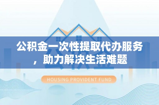 青秀公积金一次性提取代办服务，助力解决生活难题