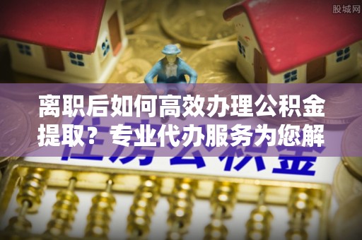 青秀离职后如何高效办理公积金提取？专业代办服务为您解忧