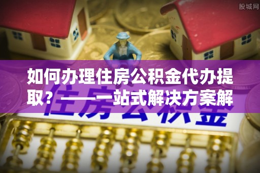 青秀如何办理住房公积金代办提取？——一站式解决方案解析
