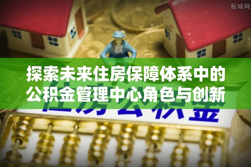 青秀探索未来住房保障体系中的公积金管理中心角色与创新