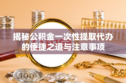 青秀揭秘公积金一次性提取代办的便捷之道与注意事项