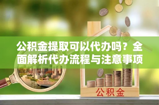 青秀公积金提取可以代办吗？全面解析代办流程与注意事项